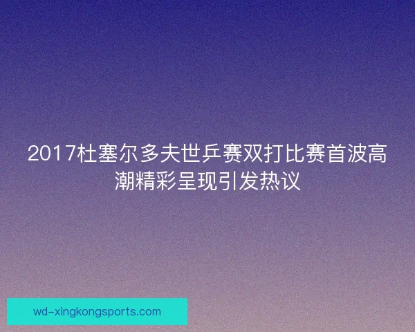 2017杜塞尔多夫世乒赛双打比赛首波高潮精彩呈现引发热议